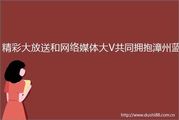 精彩大放送和网络媒体大V共同拥抱漳州蓝