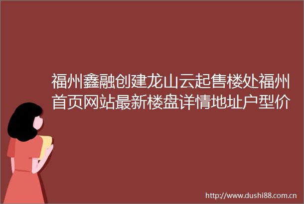 福州鑫融创建龙山云起售楼处福州首页网站最新楼盘详情地址户型价格
