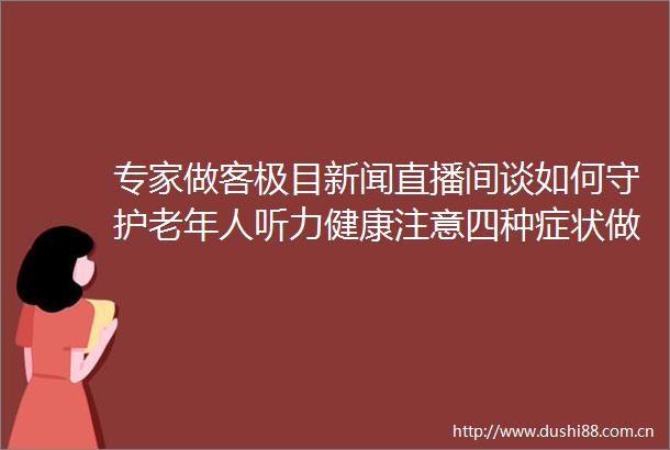 专家做客极目新闻直播间谈如何守护老年人听力健康注意四种症状做好五大防护