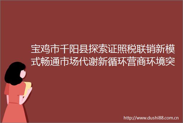 宝鸡市千阳县探索证照税联销新模式畅通市场代谢新循环营商环境突破年系列报道第452期