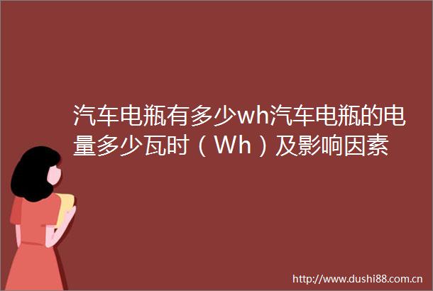 汽车电瓶有多少wh汽车电瓶的电量多少瓦时（Wh）及影响因素