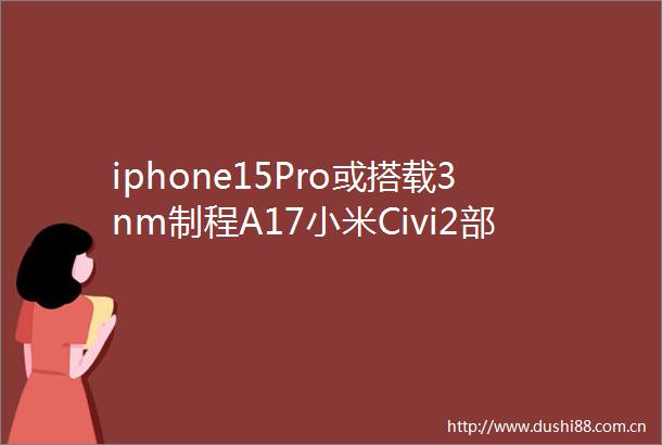 iphone15Pro或搭载3nm制程A17小米Civi2部分规格