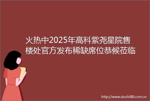 火热中2025年高科紫尧星院售楼处官方发布稀缺席位恭候莅临
