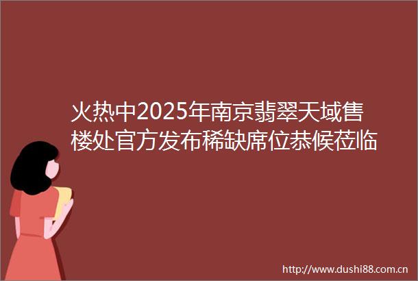 火热中2025年南京翡翠天域售楼处官方发布稀缺席位恭候莅临