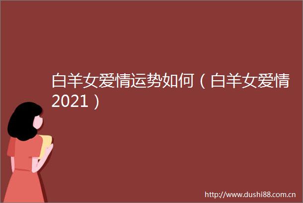 白羊女爱情运势如何（白羊女爱情2021）