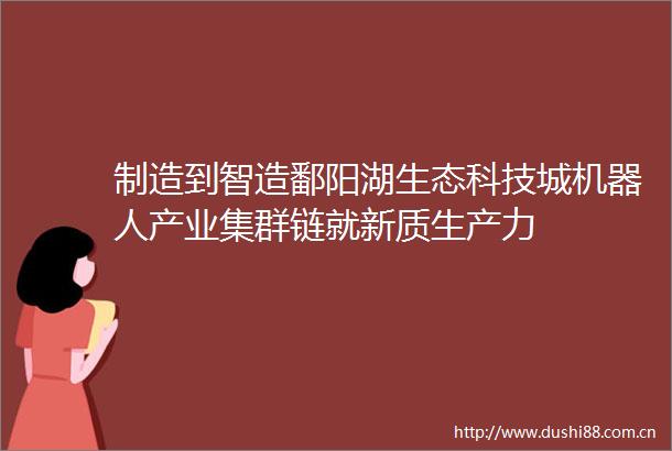 制造到智造鄱阳湖生态科技城机器人产业集群链就新质生产力