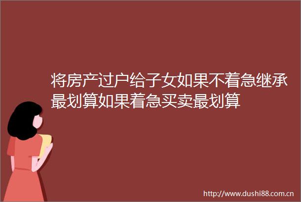 将房产过户给子女如果不着急继承最划算如果着急买卖最划算