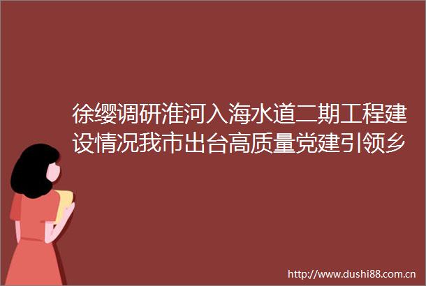 徐缨调研淮河入海水道二期工程建设情况我市出台高质量党建引领乡村振兴16系列政策文件
