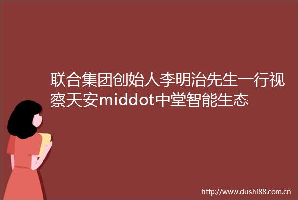 联合集团创始人李明治先生一行视察天安middot中堂智能生态小镇