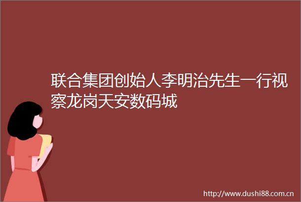 联合集团创始人李明治先生一行视察龙岗天安数码城