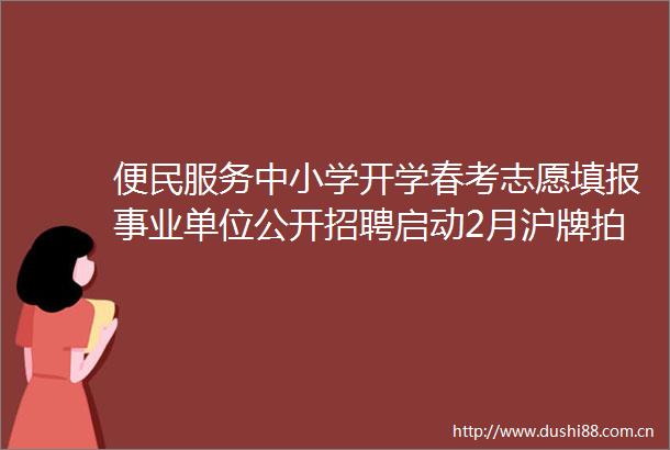 便民服务中小学开学春考志愿填报事业单位公开招聘启动2月沪牌拍卖本周提示来了