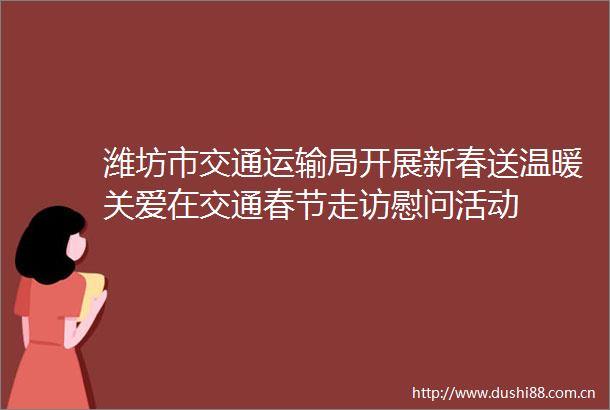 潍坊市交通运输局开展新春送温暖关爱在交通春节走访慰问活动