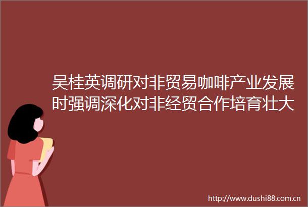 吴桂英调研对非贸易咖啡产业发展时强调深化对非经贸合作培育壮大特色产业持续做优中非经贸博览会后半篇文章