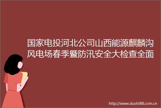 电投河北公司山西能源麒麟沟风电场春季暨防汛安全大检查全面启动
