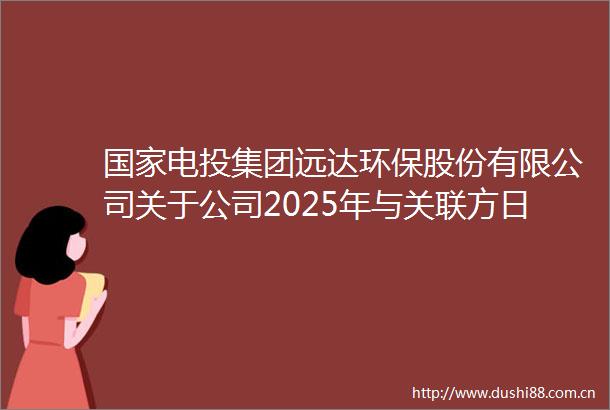 电投集团远达环保股份有限公司关于公司2025年与关联方日常关联交易预计情况及增加2024年部分日常关联交易预计金额的公告