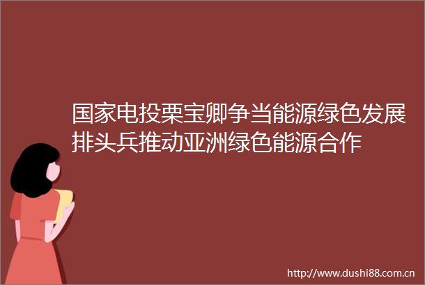 电投栗宝卿争当能源绿色发展排头兵推动亚洲绿色能源合作