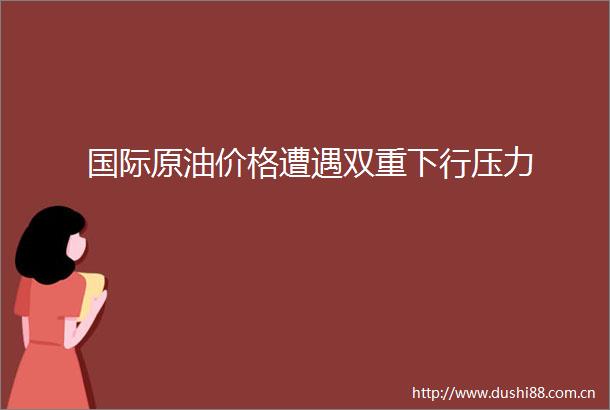 国际原油价格遭遇双重下行压力