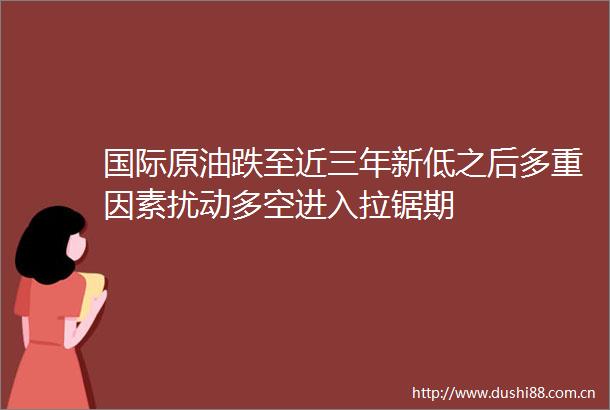 国际原油跌至近三年新低之后多重因素扰动多空进入拉锯期