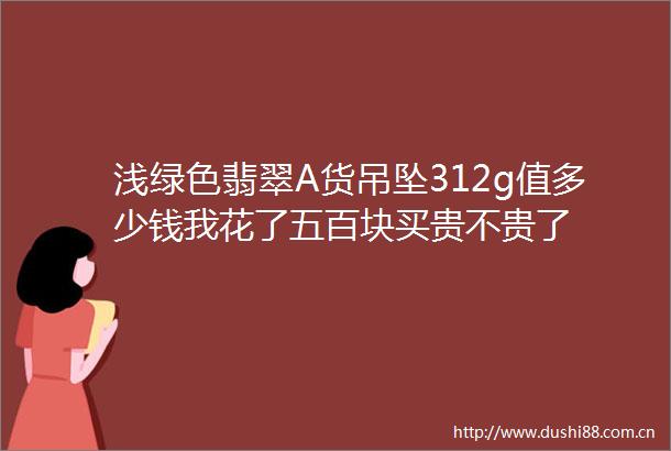 浅绿色翡翠A货吊坠312g值多少钱我花了五百块买贵不贵了