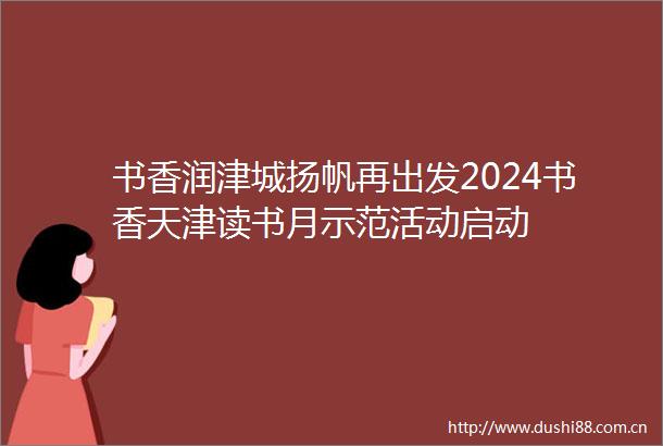 书香润津城扬帆再出发2024书香天津读书月示范活动启动