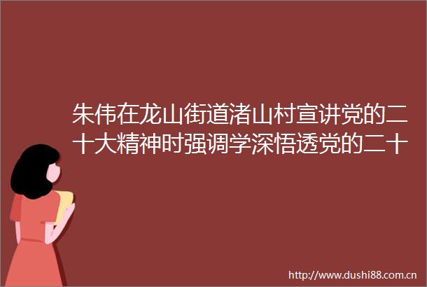 朱伟在龙山街道渚山村宣讲党的二十大精神时强调学深悟透党的二十大精神努力为富美长兴建设作出更大贡献