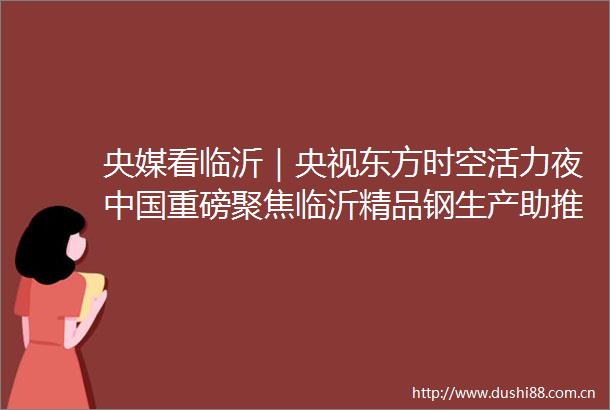 央媒看临沂｜央视东方时空活力夜重磅聚焦临沂精品钢生产助推老区焕发高质量发展新活力