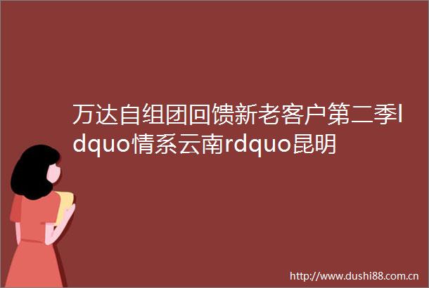 万达自组团回馈新老客户第二季ldquo情系云南rdquo昆明芒市瑞丽腾冲五星四飞六日游