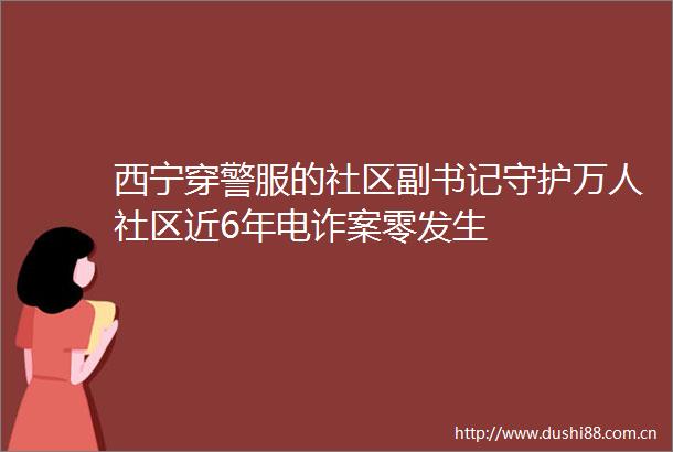 西宁穿警服的社区副书记守护万人社区近6年电诈案零发生