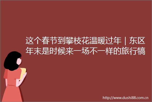 这个春节到攀枝花温暖过年｜东区年末是时候来一场不一样的旅行犒劳自己