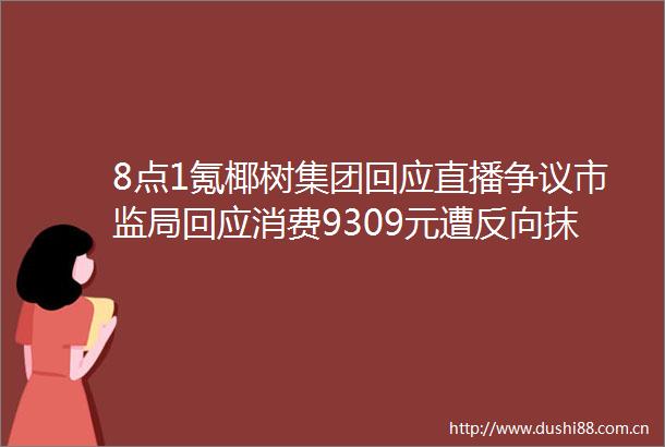 8点1氪椰树集团回应直播争议市监局回应消费9309元遭反向抹零国庆假期后油价或再下调