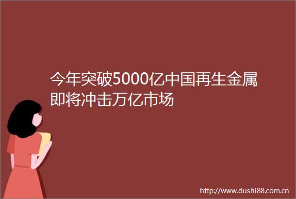 今年突破5000亿再生金属即将冲击万亿市场