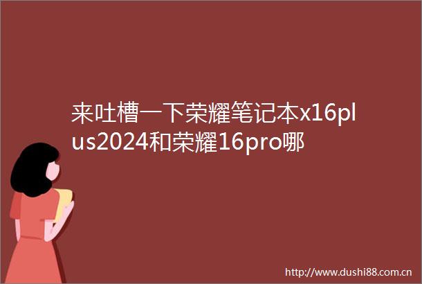来吐槽一下荣耀笔记本x16plus2024和荣耀16pro哪款好用点区别有吗专业评测揭晓