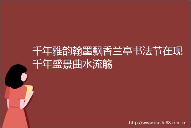 千年雅韵翰墨飘香兰亭书法节在现千年盛景曲水流觞