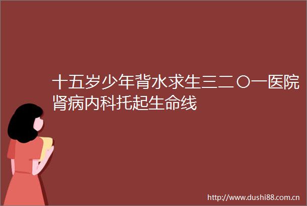 十五岁少年背水求生三二〇一医院肾病内科托起生命线