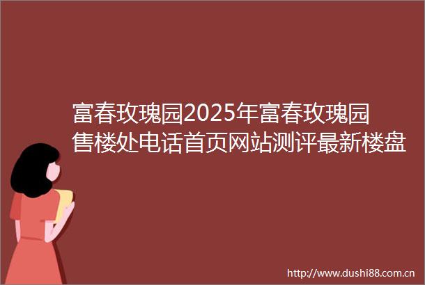富春玫瑰园2025年富春玫瑰园售楼处电话首页网站测评最新楼盘详情户型配套