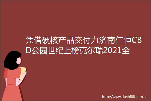 凭借硬核产品交付力济南仁恒CBD公园世纪上榜克尔瑞2021全国十大交付力作品