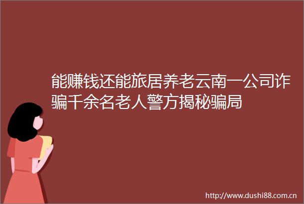能赚钱还能旅居养老云南一公司诈千余名老人警方揭秘局