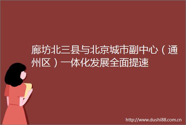 廊坊北三县与北京城市副中心（通州区）一体化发展全面提速