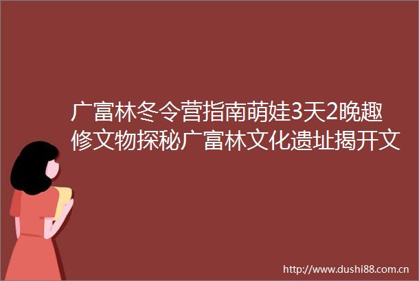 广富林冬令营指南萌娃3天2晚趣修文物探秘广富林文化遗址揭开文物修复的神秘面纱