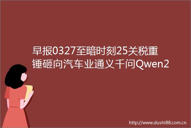早报0327至暗时刻25关税重锤砸向汽车业通义千问Qwen25Omni深夜炸场张一鸣登顶首富