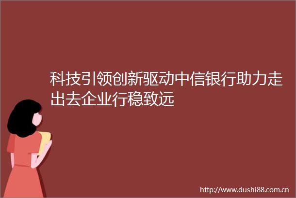 科技引领创新驱动中信银行助力走出去企业行稳致远