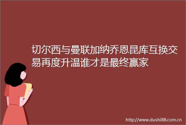 切尔西与曼联加纳乔恩昆库互换交易再度升温谁才是最终赢家