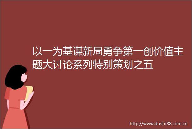 以一为基谋新局勇争第一创价值主题大讨论系列特别策划之五