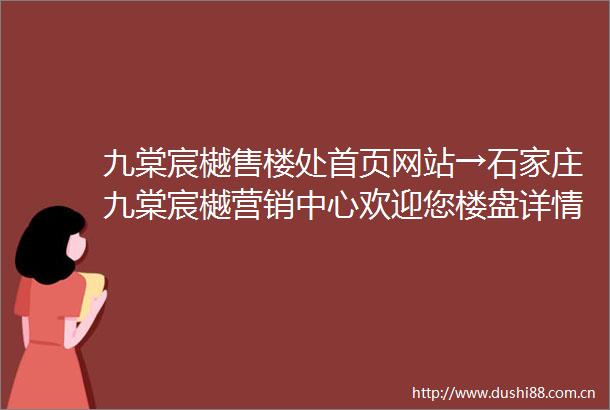 九棠宸樾售楼处首页网站→石家庄九棠宸樾营销中心欢迎您楼盘详情最新价格户型图容积率售楼处