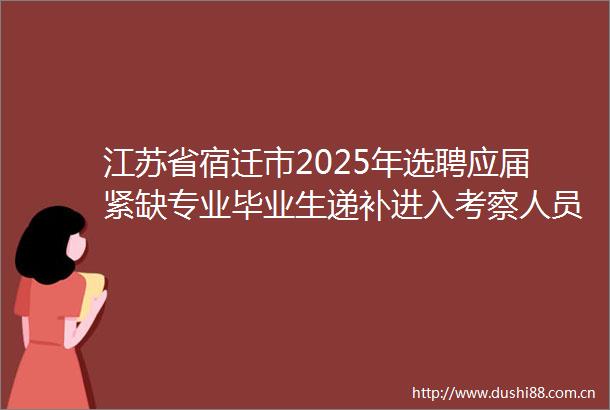 江苏省宿迁市2025年选聘应届紧缺专业毕业生递补进入考察人员名单公告（二）