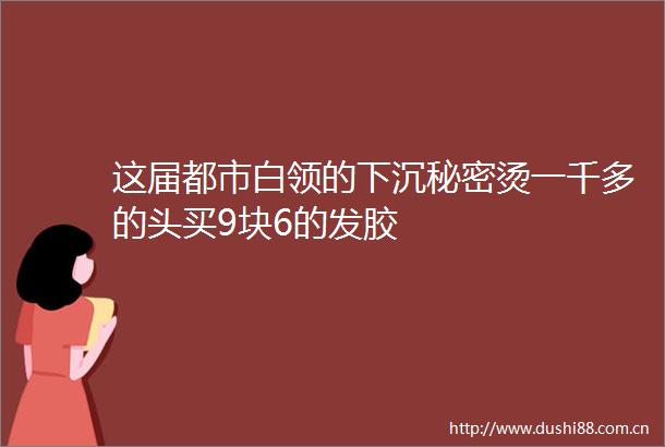这届都市白领的下沉秘密烫一千多的头买9块6的发胶