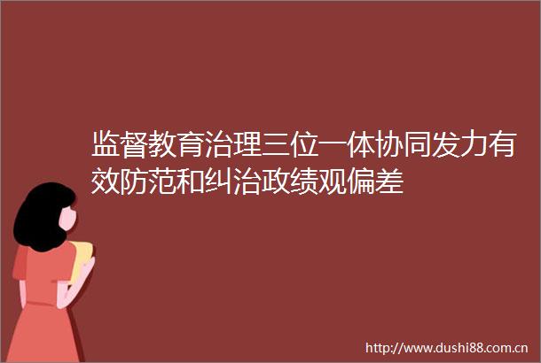 监督教育治理三位一体协同发力有效防范和纠治政绩观偏差