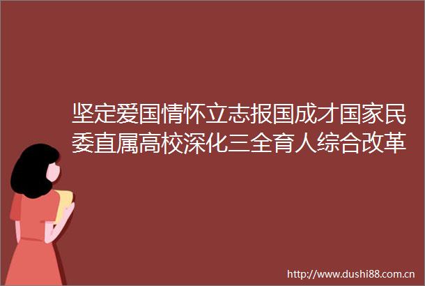 坚定爱国情怀立志报国成才民委直属高校深化三全育人综合改革纪实