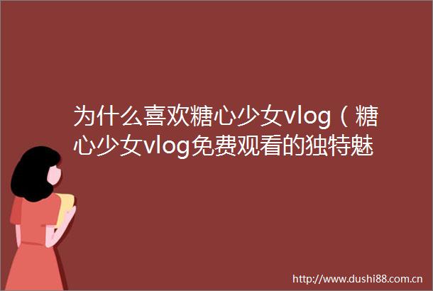 为什么喜欢糖心少女vlog（糖心少女vlog免费观看的独特魅力与观看方式）