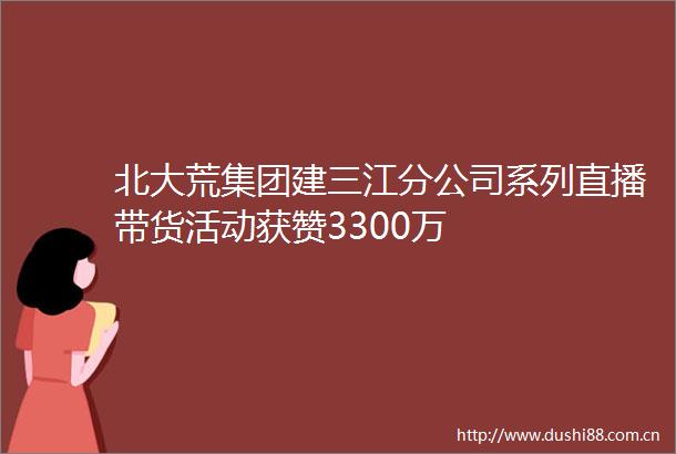 北大荒集团建三江分公司系列直播带货活动获赞3300万